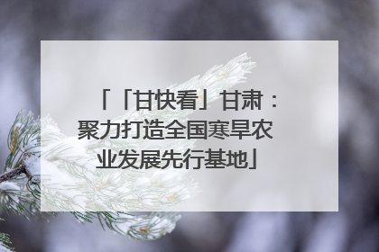 「甘快看」甘肃：聚力打造全国寒旱农业发展先行基地