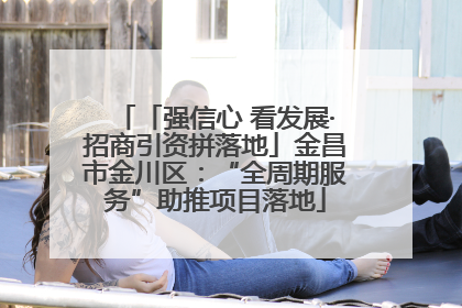 「强信心 看发展·招商引资拼落地」金昌市金川区：“全周期服务”助推项目落地