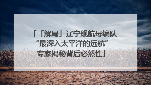 「解局」辽宁舰航母编队“最深入太平洋的远航” 专家揭秘背后必然性