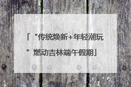 “传统焕新+年轻潮玩”燃动吉林端午假期