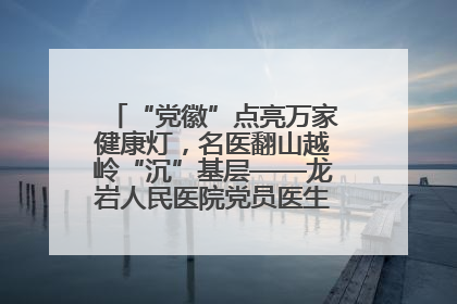 “党徽”点亮万家健康灯，名医翻山越岭“沉”基层——龙岩人民医院党员医生奏响基层健
