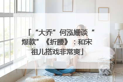 “大乔”何泓姗谈“爆款”《折腰》：和宋祖儿搭戏非常爽