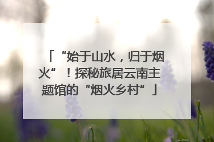 “始于山水，归于烟火”！探秘旅居云南主题馆的“烟火乡村”