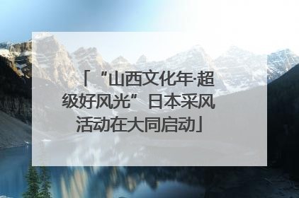 “山西文化年·超级好风光”日本采风活动在大同启动