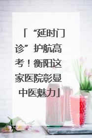 “延时门诊”护航高考！衡阳这家医院彰显中医魅力