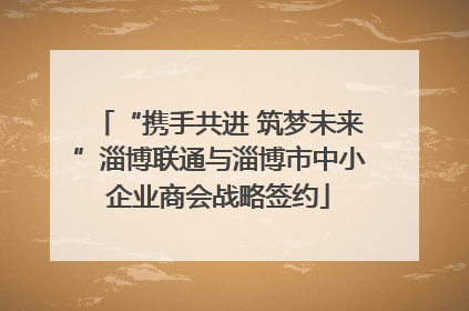 “携手共进 筑梦未来”淄博联通与淄博市中小企业商会战略签约