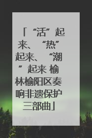 “活”起来、“热”起来、“潮”起来 榆林榆阳区奏响非遗保护三部曲
