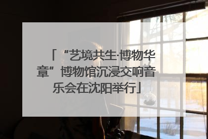 “艺境共生·博物华章”博物馆沉浸交响音乐会在沈阳举行