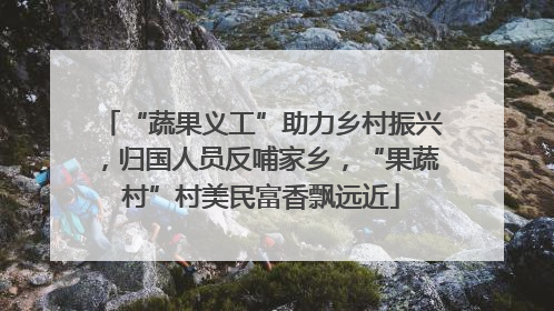 “蔬果义工”助力乡村振兴，归国人员反哺家乡，“果蔬村”村美民富香飘远近