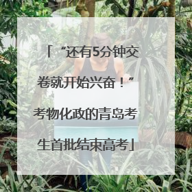 “还有5分钟交卷就开始兴奋！”考物化政的青岛考生首批结束高考