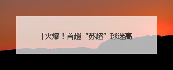火爆！首趟“苏超”球迷高铁专列开售，549件“专列+球票”套票半小时售罄