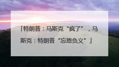 特朗普：马斯克“疯了”，马斯克：特朗普“忘恩负义”