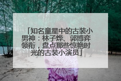知名童星中的古装小男神：林子烨、郭博弈领衔，盘点那些惊艳时光的古装小演员