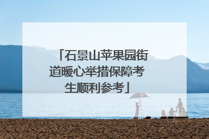 石景山苹果园街道暖心举措保障考生顺利参考