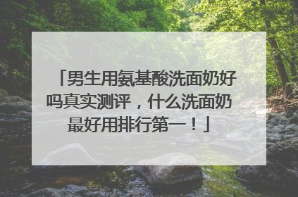 男生用氨基酸洗面奶好吗真实测评，什么洗面奶最好用排行第一！
