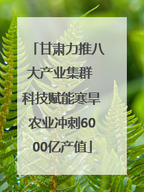 甘肃力推八大产业集群 科技赋能寒旱农业冲刺6000亿产值