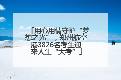 用心用情守护“梦想之光”，郑州航空港3826名考生迎来人生“大考”