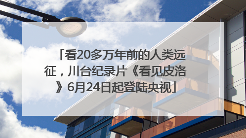 看20多万年前的人类远征，川台纪录片《看见皮洛》6月24日起登陆央视