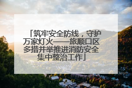 筑牢安全防线，守护万家灯火——旅顺口区多措并举推进消防安全集中整治工作