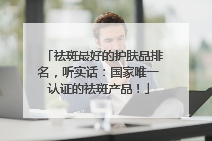 祛斑最好的护肤品排名，听实话：国家唯一认证的祛斑产品！