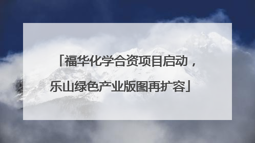 福华化学合资项目启动，乐山绿色产业版图再扩容