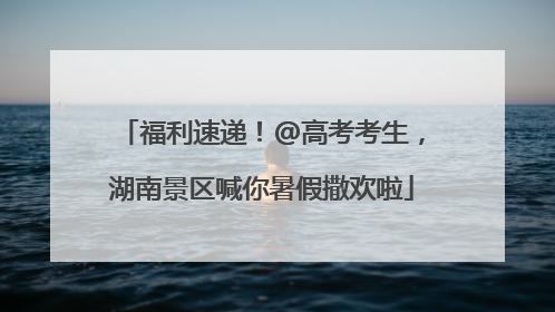 福利速递！@高考考生，湖南景区喊你暑假撒欢啦