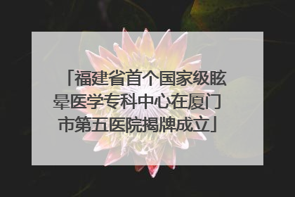 福建省首个国家级眩晕医学专科中心在厦门市第五医院揭牌成立