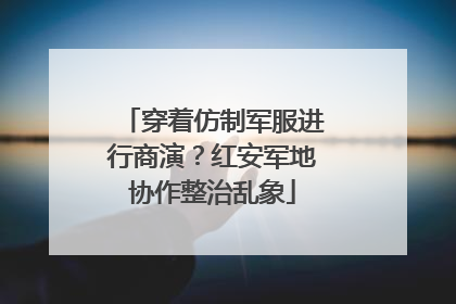 穿着仿制军服进行商演？红安军地协作整治乱象