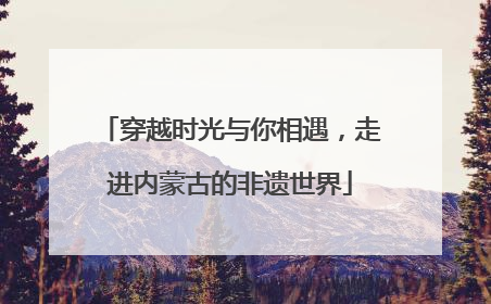 穿越时光与你相遇，走进内蒙古的非遗世界