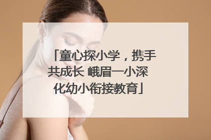 童心探小学，携手共成长 峨眉一小深化幼小衔接教育