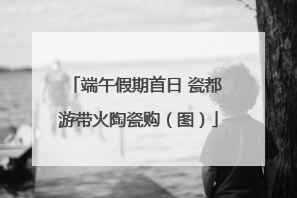 端午假期首日 瓷都游带火陶瓷购（图）