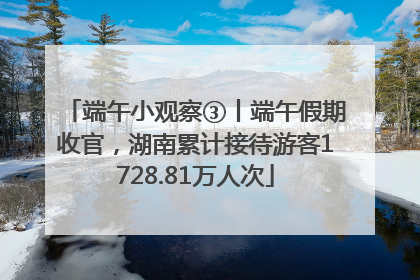 端午小观察③丨端午假期收官，湖南累计接待游客1728.81万人次
