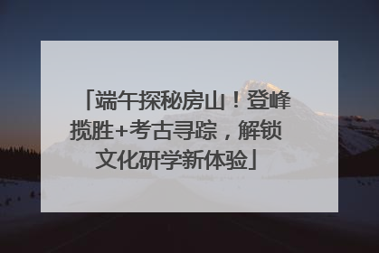 端午探秘房山！登峰揽胜+考古寻踪，解锁文化研学新体验