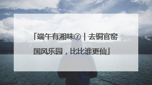 端午有湘味⑦｜去铜官窑国风乐园，比比谁更仙