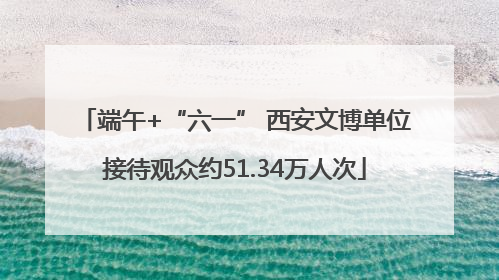 端午+“六一” 西安文博单位接待观众约51.34万人次