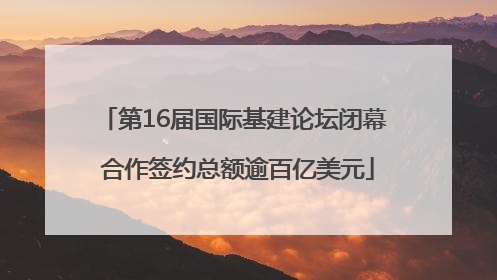 第16届国际基建论坛闭幕 合作签约总额逾百亿美元