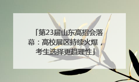 第23届山东高招会落幕：高校展区持续火爆，考生选择更趋理性