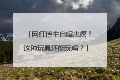 网红博主自曝患癌！这种玩具还能玩吗？