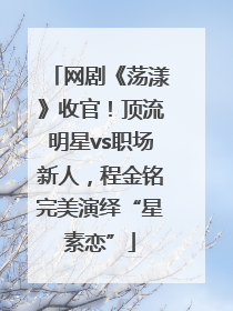 网剧《荡漾》收官！顶流明星vs职场新人，程金铭完美演绎“星素恋”