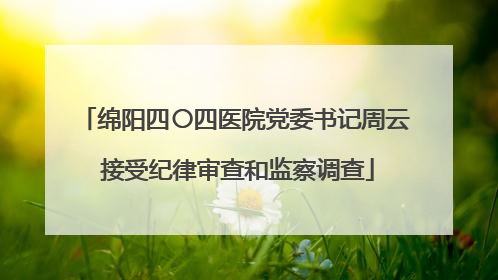 绵阳四〇四医院党委书记周云 接受纪律审查和监察调查