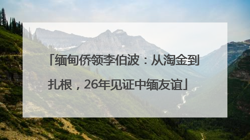 缅甸侨领李伯波：从淘金到扎根，26年见证中缅友谊