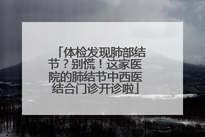体检发现肺部结节？别慌！这家医院的肺结节中西医结合门诊开诊啦