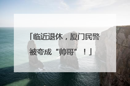 临近退休，厦门民警被夸成“帅哥”！