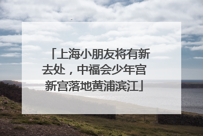 上海小朋友将有新去处，中福会少年宫新宫落地黄浦滨江