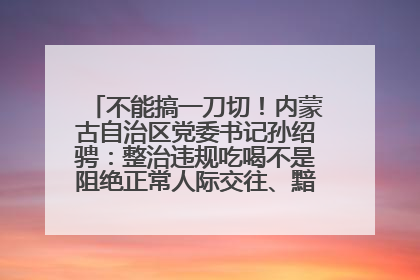 不能搞一刀切！内蒙古自治区党委书记孙绍骋：整治违规吃喝不是阻绝正常人际交往、黯淡人间烟火