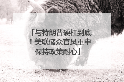 与特朗普硬杠到底！美联储众官员重申保持政策耐心