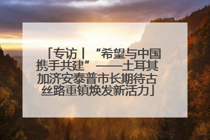 专访丨“希望与中国携手共建”——土耳其加济安泰普市长期待古丝路重镇焕发新活力