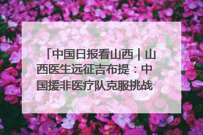 中国日报看山西｜山西医生远征吉布提：中国援非医疗队克服挑战救助非洲患者