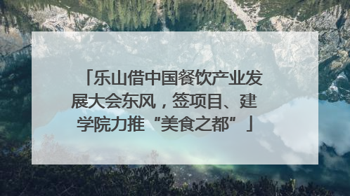 乐山借中国餐饮产业发展大会东风，签项目、建学院力推“美食之都”