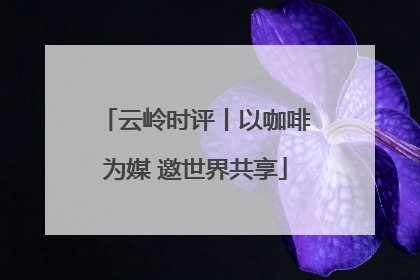 云岭时评丨以咖啡为媒 邀世界共享